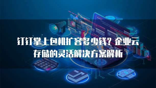 钉钉掌上包机扩容多少钱?企业云存储的灵活解决方案解析