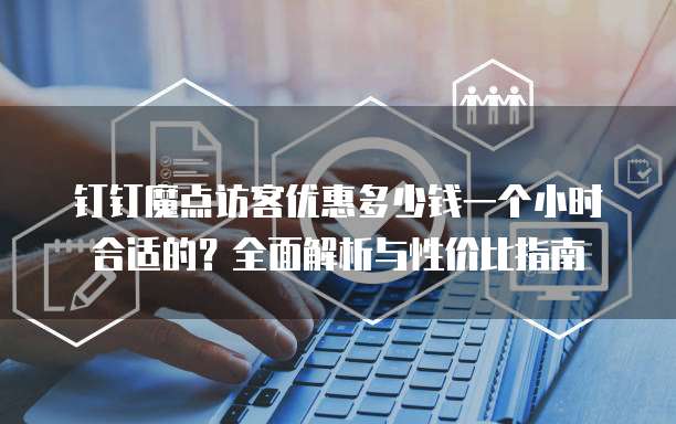 钉钉魔点访客优惠多少钱一个小时合适的？全面解析与性价比指南