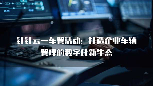 钉钉云一车管活动:打造企业车辆管理的数字化新生态