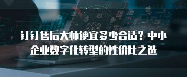 钉钉售后大师便宜多少合适?中小企业数字化转型的性价比之选