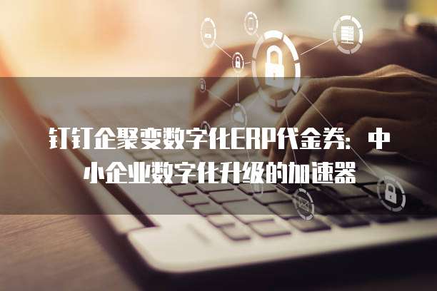 钉钉企聚变数字化ERP代金券:中小企业数字化升级的加速器
