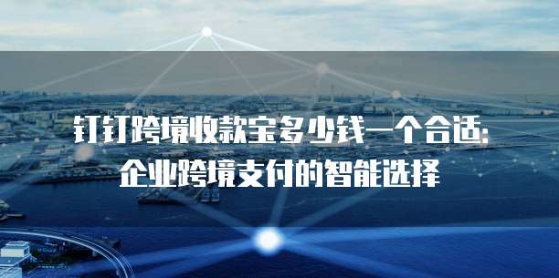 钉钉跨境收款宝多少钱一个合适:企业跨境支付的智能选择