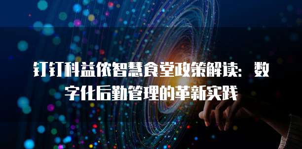 钉钉科益侬智慧食堂政策解读:数字化后勤管理的革新实践