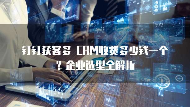 钉钉获客多 CRM收费多少钱一个?企业选型全解析