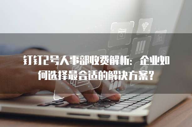 钉钉2号人事部收费解析:企业如何选择最合适的解决方案?