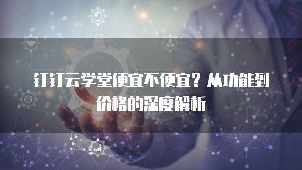 钉钉云学堂便宜不便宜?从功能到价格的深度解析