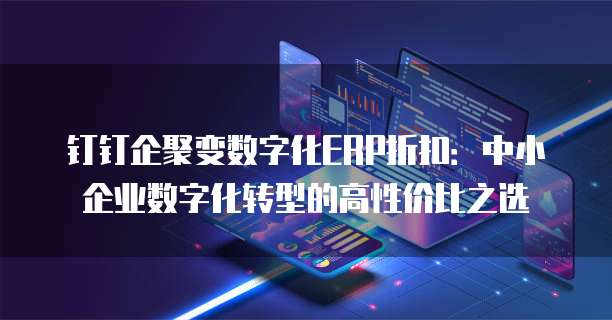 钉钉企聚变数字化ERP折扣:中小企业数字化转型的高性价比之选