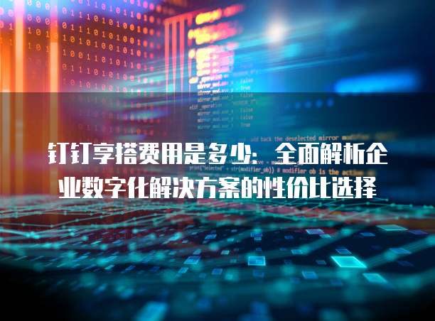 钉钉享搭费用是多少:全面解析企业数字化解决方案的性价比选择