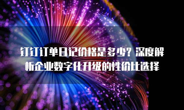 钉钉订单日记价格是多少?深度解析企业数字化升级的性价比选择
