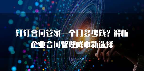 钉钉合同管家一个月多少钱？解析企业合同管理成本新选择