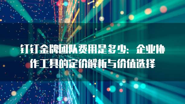 钉钉金牌团队费用是多少：企业协作工具的定价解析与价值选择