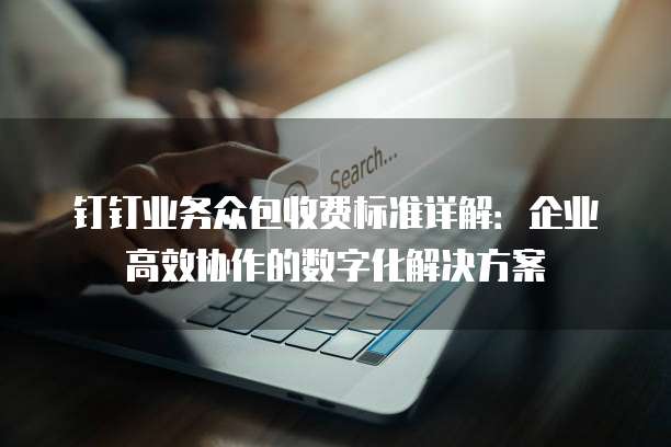 钉钉业务众包收费标准详解:企业高效协作的数字化解决方案