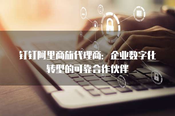 钉钉阿里商旅代理商：企业数字化转型的可靠合作伙伴