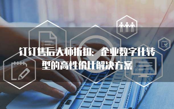 钉钉售后大师折扣:企业数字化转型的高性价比解决方案
