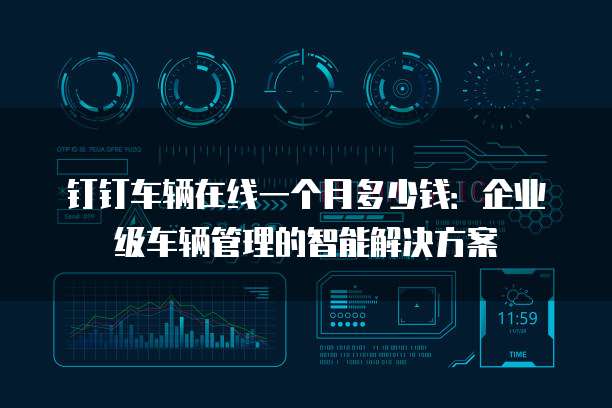钉钉车辆在线一个月多少钱:企业级车辆管理的智能解决方案