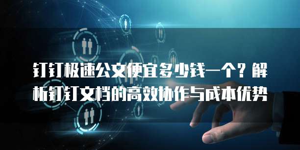 钉钉极速公文便宜多少钱一个?解析钉钉文档的高效协作与成本优势