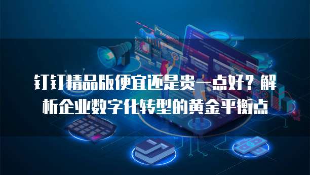 钉钉精品版便宜还是贵一点好?解析企业数字化转型的黄金平衡点