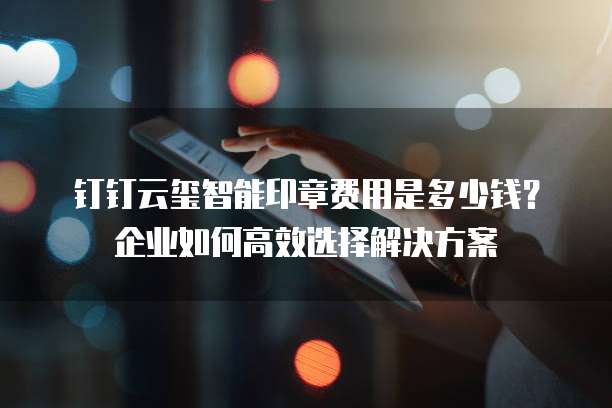 钉钉云玺智能印章费用是多少钱?企业如何高效选择解决方案