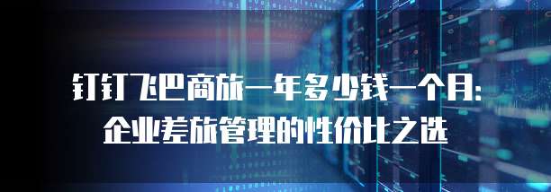 钉钉飞巴商旅一年多少钱一个月:企业差旅管理的性价比之选