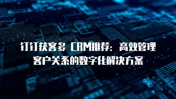 钉钉获客多 CRM推荐:高效管理客户关系的数字化解决方案