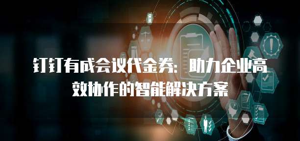 钉钉有成会议代金券：助力企业高效协作的智能解决方案