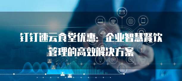 钉钉速云食堂优惠:企业智慧餐饮管理的高效解决方案