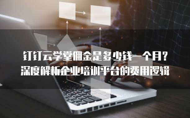 钉钉云学堂佣金是多少钱一个月?深度解析企业培训平台的费用逻辑
