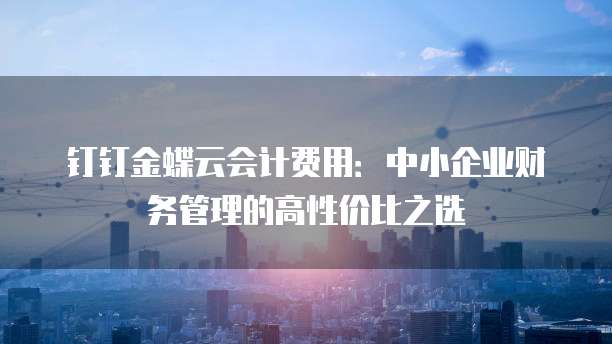 钉钉金蝶云会计费用:中小企业财务管理的高性价比之选