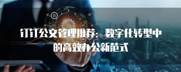 钉钉公文管理推荐:数字化转型中的高效办公新范式