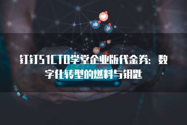 钉钉51CTO学堂企业版代金券:数字化转型的燃料与钥匙