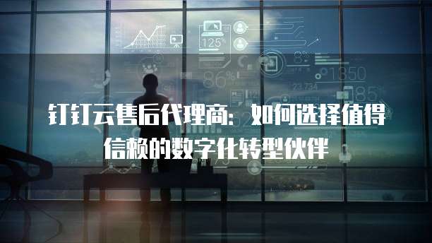 钉钉云售后代理商:如何选择值得信赖的数字化转型伙伴