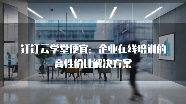 钉钉云学堂便宜:企业在线培训的高性价比解决方案