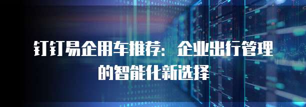 钉钉易企用车推荐:企业出行管理的智能化新选择