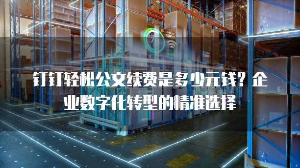 钉钉轻松公文续费是多少元钱?企业数字化转型的精准选择