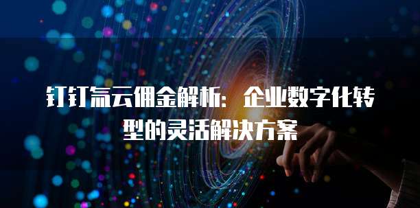 钉钉氚云佣金解析:企业数字化转型的灵活解决方案