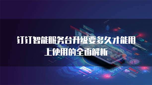 钉钉智能服务台升级要多久才能用上使用的全面解析