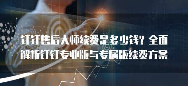 钉钉售后大师续费是多少钱?全面解析钉钉专业版与专属版续费方案