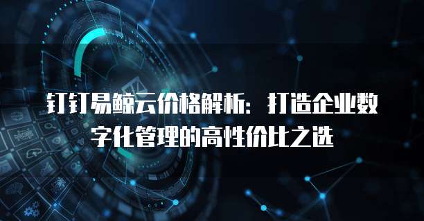 钉钉易鲸云价格解析:打造企业数字化管理的高性价比之选