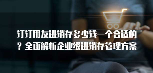 钉钉用友进销存多少钱一个合适的?全面解析企业级进销存管理方案