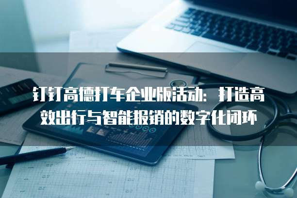 钉钉高德打车企业版活动:打造高效出行与智能报销的数字化闭环