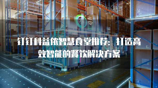 钉钉科益侬智慧食堂推荐:打造高效智能的餐饮解决方案