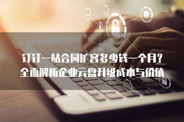钉钉一站合同扩容多少钱一个月?全面解析企业云盘升级成本与价值