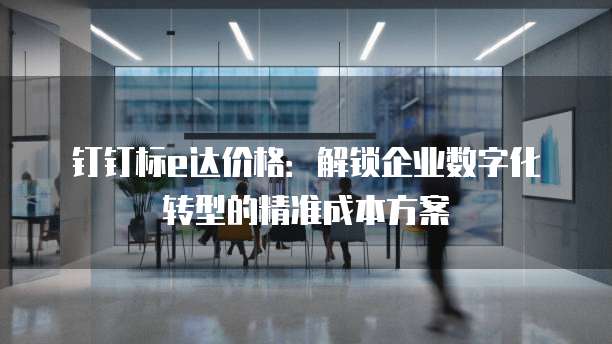 钉钉标e达价格:解锁企业数字化转型的精准成本方案
