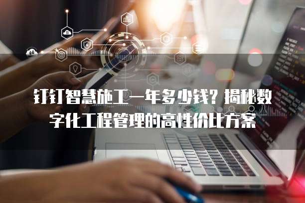 钉钉智慧施工一年多少钱?揭秘数字化工程管理的高性价比方案
