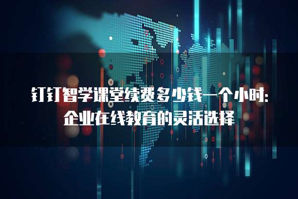 钉钉智学课堂续费多少钱一个小时:企业在线教育的灵活选择