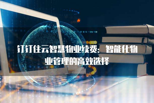钉钉住云智慧物业续费:智能化物业管理的高效选择