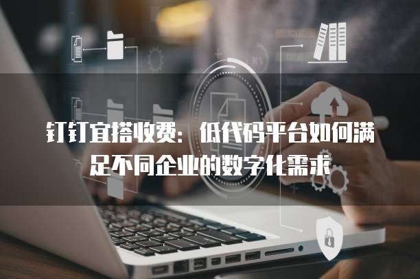 钉钉宜搭收费：低代码平台如何满足不同企业的数字化需求