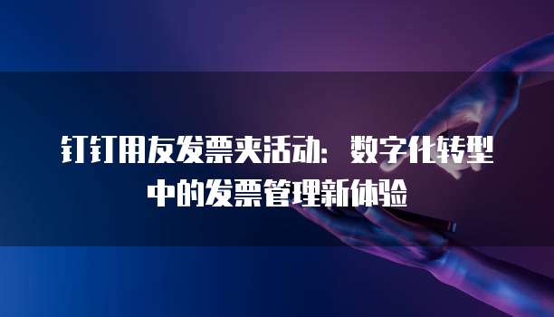 钉钉用友发票夹活动:数字化转型中的发票管理新体验