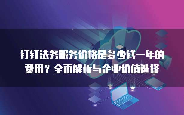 钉钉法务服务价格是多少钱一年的费用?全面解析与企业价值选择
