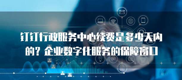 钉钉行政服务中心续费是多少天内的?企业数字化服务的保障窗口